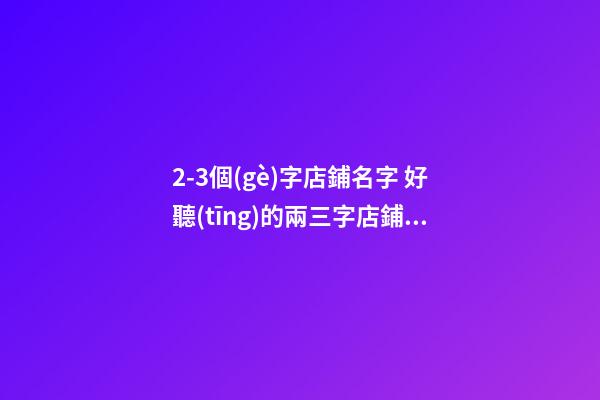 2-3個(gè)字店鋪名字 好聽(tīng)的兩三字店鋪名字